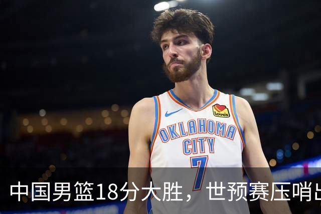 中国男篮18分大胜，世预赛压哨出线！剩一个悬念：日韩与联手做局